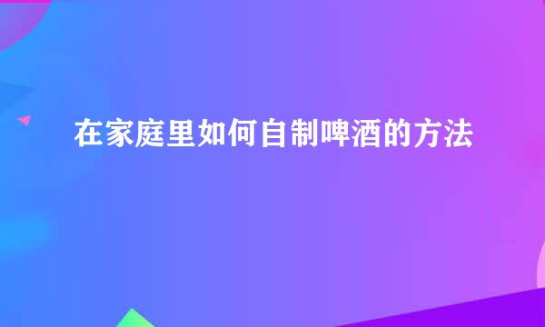 在家庭里如何自制啤酒的方法