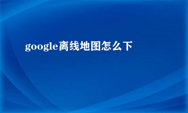 google离线地图怎么下