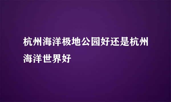 杭州海洋极地公园好还是杭州海洋世界好