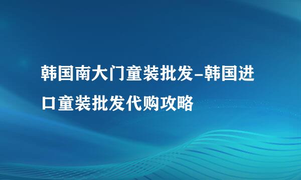 韩国南大门童装批发-韩国进口童装批发代购攻略