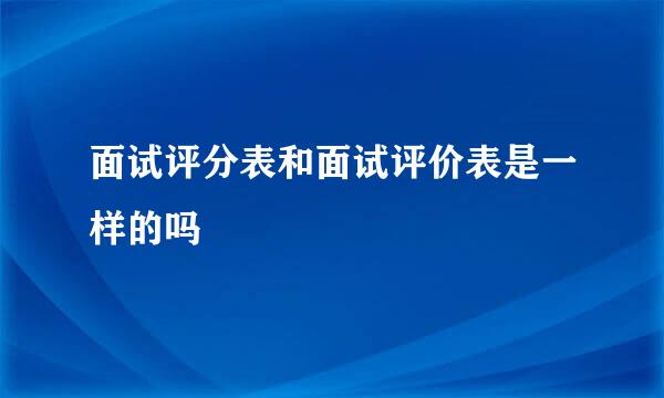 面试评分表和面试评价表是一样的吗