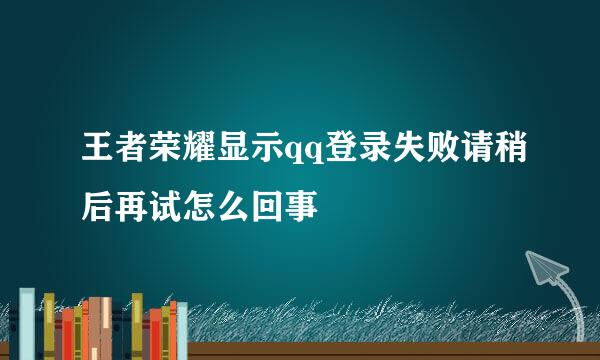 王者荣耀显示qq登录失败请稍后再试怎么回事