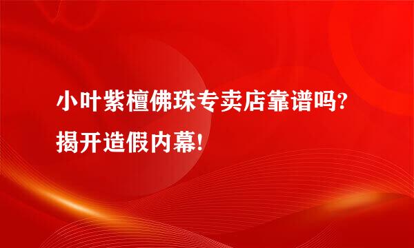 小叶紫檀佛珠专卖店靠谱吗?揭开造假内幕!