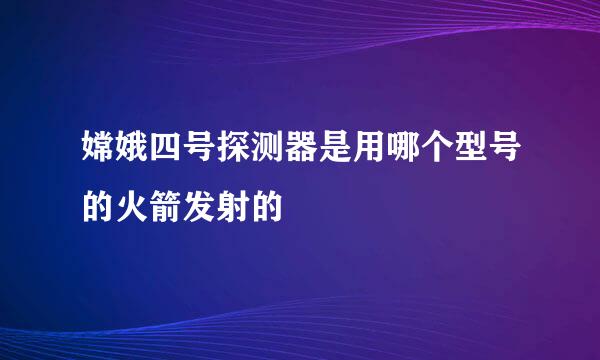 嫦娥四号探测器是用哪个型号的火箭发射的