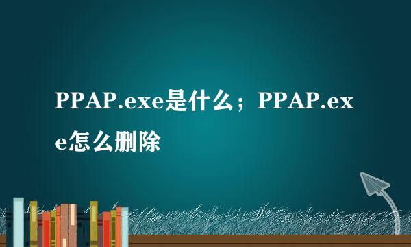 PPAP.exe是什么；PPAP.exe怎么删除