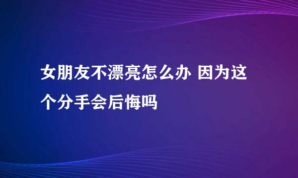 女朋友不漂亮怎么办 因为这个分手会后悔吗