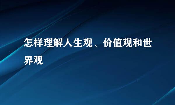 怎样理解人生观、价值观和世界观