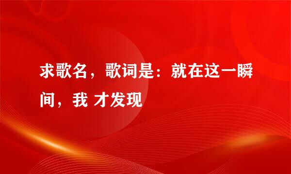 求歌名，歌词是：就在这一瞬间，我 才发现