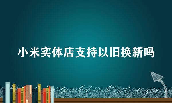 小米实体店支持以旧换新吗