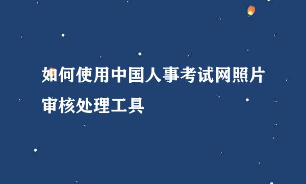 如何使用中国人事考试网照片审核处理工具