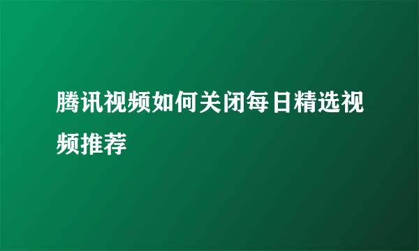 腾讯视频如何关闭每日精选视频推荐