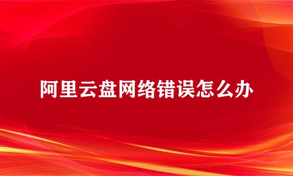 阿里云盘网络错误怎么办