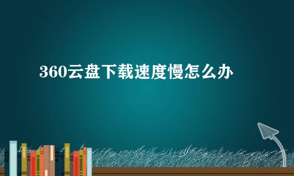 360云盘下载速度慢怎么办