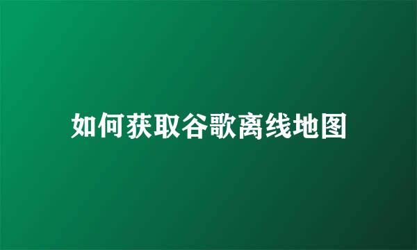 如何获取谷歌离线地图