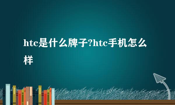 htc是什么牌子?htc手机怎么样