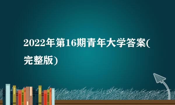 2022年第16期青年大学答案(完整版)