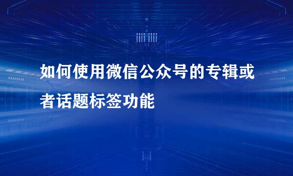 如何使用微信公众号的专辑或者话题标签功能