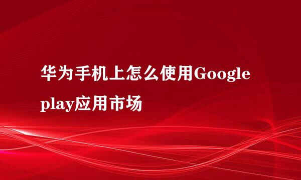 华为手机上怎么使用Google play应用市场