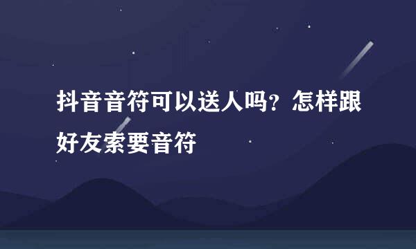 抖音音符可以送人吗？怎样跟好友索要音符