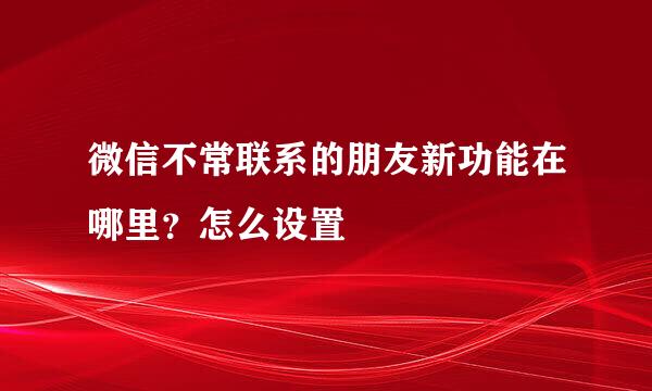 微信不常联系的朋友新功能在哪里？怎么设置