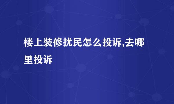 楼上装修扰民怎么投诉,去哪里投诉