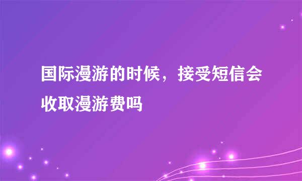 国际漫游的时候，接受短信会收取漫游费吗