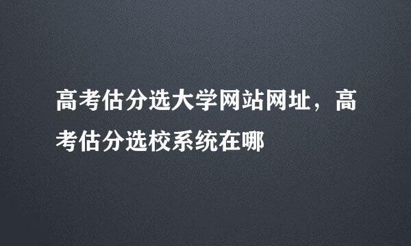 高考估分选大学网站网址，高考估分选校系统在哪