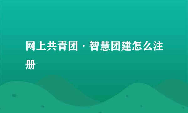 网上共青团·智慧团建怎么注册