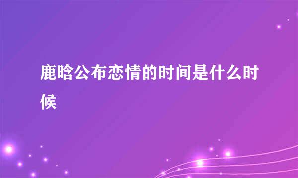 鹿晗公布恋情的时间是什么时候