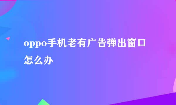 oppo手机老有广告弹出窗口怎么办