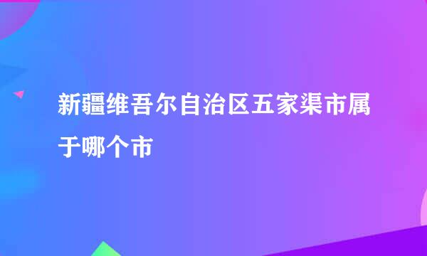 新疆维吾尔自治区五家渠市属于哪个市