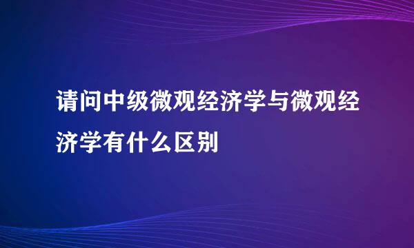 请问中级微观经济学与微观经济学有什么区别