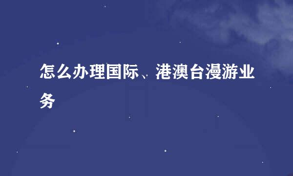 怎么办理国际、港澳台漫游业务