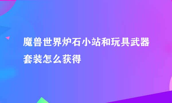 魔兽世界炉石小站和玩具武器套装怎么获得