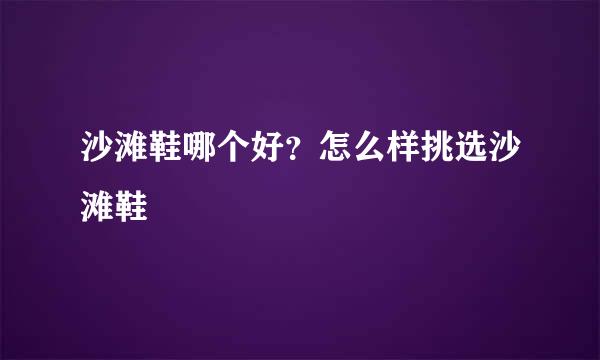 沙滩鞋哪个好？怎么样挑选沙滩鞋