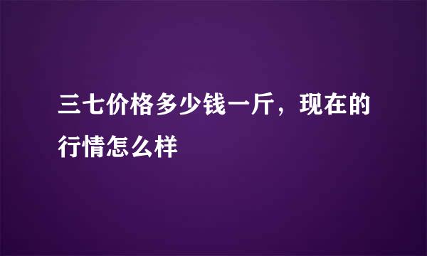 三七价格多少钱一斤，现在的行情怎么样