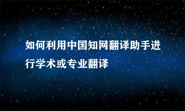 如何利用中国知网翻译助手进行学术或专业翻译