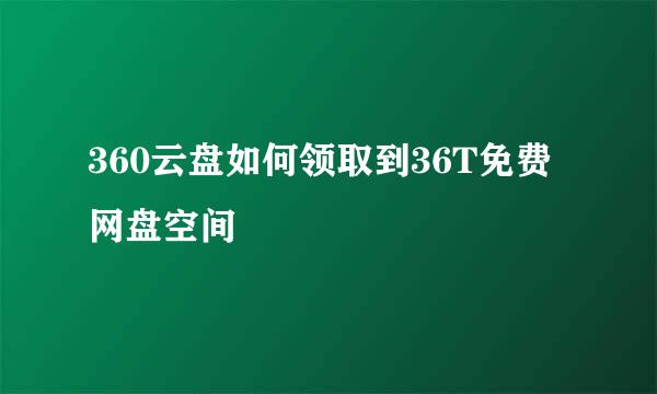 360云盘如何领取到36T免费网盘空间