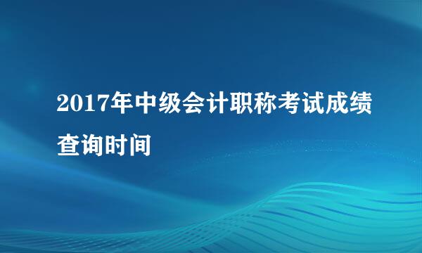 2017年中级会计职称考试成绩查询时间