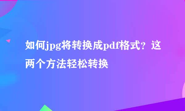 如何jpg将转换成pdf格式？这两个方法轻松转换