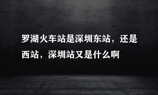 罗湖火车站是深圳东站，还是西站，深圳站又是什么啊