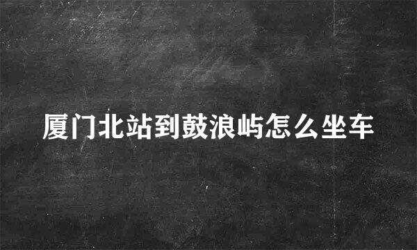 厦门北站到鼓浪屿怎么坐车