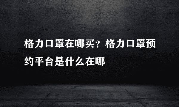 格力口罩在哪买？格力口罩预约平台是什么在哪