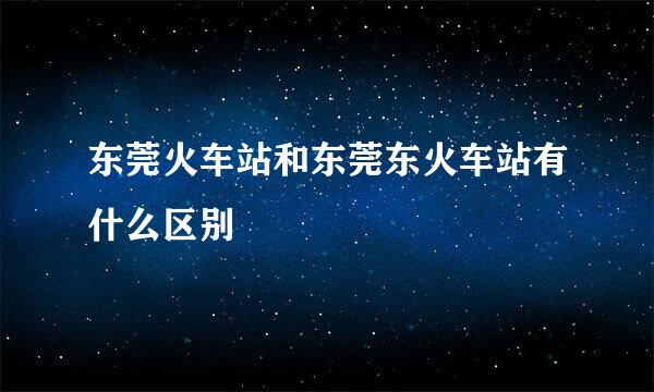 东莞火车站和东莞东火车站有什么区别