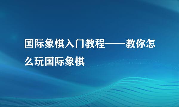 国际象棋入门教程——教你怎么玩国际象棋