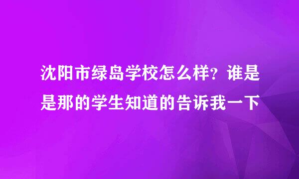 沈阳市绿岛学校怎么样？谁是是那的学生知道的告诉我一下