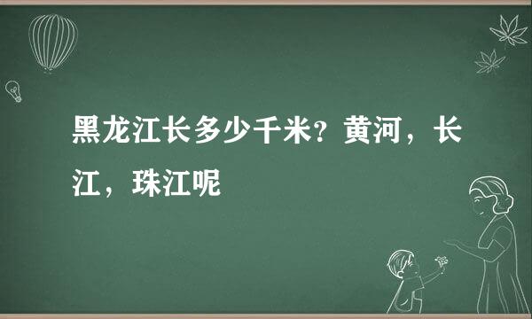 黑龙江长多少千米？黄河，长江，珠江呢