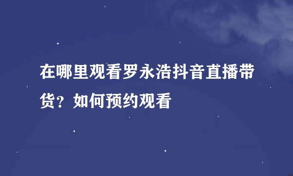 在哪里观看罗永浩抖音直播带货？如何预约观看