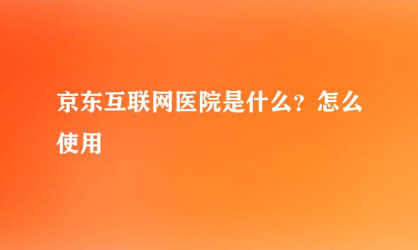 京东互联网医院是什么？怎么使用