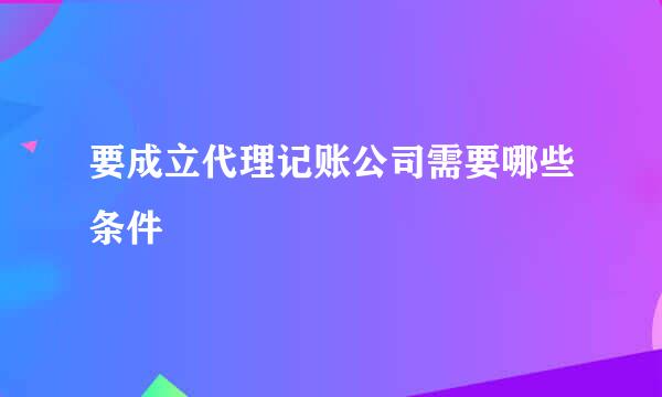 要成立代理记账公司需要哪些条件